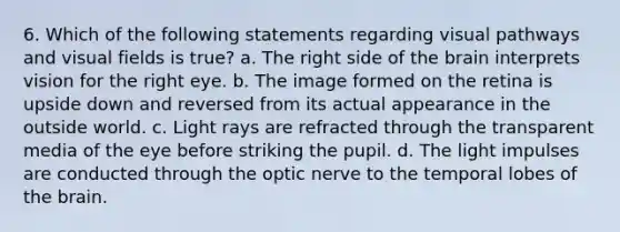 6. Which of the following statements regarding visual pathways and visual fields is true? a. The right side of <a href='https://www.questionai.com/knowledge/kLMtJeqKp6-the-brain' class='anchor-knowledge'>the brain</a> interprets vision for the right eye. b. The image formed on the retina is upside down and reversed from its actual appearance in the outside world. c. Light rays are refracted through the transparent media of the eye before striking the pupil. d. The light impulses are conducted through the optic nerve to the temporal lobes of the brain.