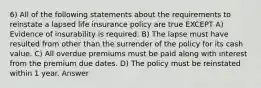 6) All of the following statements about the requirements to reinstate a lapsed life insurance policy are true EXCEPT A) Evidence of insurability is required. B) The lapse must have resulted from other than the surrender of the policy for its cash value. C) All overdue premiums must be paid along with interest from the premium due dates. D) The policy must be reinstated within 1 year. Answer