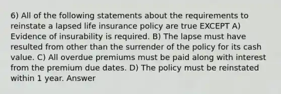 6) All of the following statements about the requirements to reinstate a lapsed life insurance policy are true EXCEPT A) Evidence of insurability is required. B) The lapse must have resulted from other than the surrender of the policy for its cash value. C) All overdue premiums must be paid along with interest from the premium due dates. D) The policy must be reinstated within 1 year. Answer