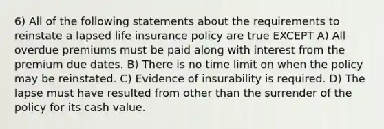 6) All of the following statements about the requirements to reinstate a lapsed life insurance policy are true EXCEPT A) All overdue premiums must be paid along with interest from the premium due dates. B) There is no time limit on when the policy may be reinstated. C) Evidence of insurability is required. D) The lapse must have resulted from other than the surrender of the policy for its cash value.