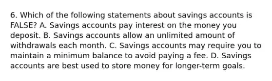 6. Which of the following statements about savings accounts is FALSE? A. Savings accounts pay interest on the money you deposit. B. Savings accounts allow an unlimited amount of withdrawals each month. C. Savings accounts may require you to maintain a minimum balance to avoid paying a fee. D. Savings accounts are best used to store money for longer-term goals.