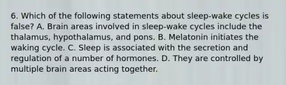 6. Which of the following statements about sleep-wake cycles is false? A. Brain areas involved in sleep-wake cycles include the thalamus, hypothalamus, and pons. B. Melatonin initiates the waking cycle. C. Sleep is associated with the secretion and regulation of a number of hormones. D. They are controlled by multiple brain areas acting together.