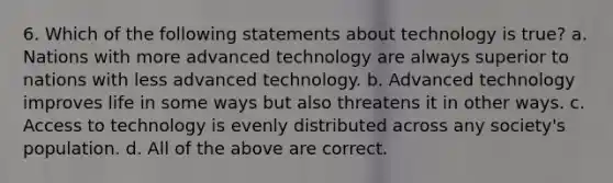 6. Which of the following statements about technology is true? a. Nations with more advanced technology are always superior to nations with less advanced technology. b. Advanced technology improves life in some ways but also threatens it in other ways. c. Access to technology is evenly distributed across any society's population. d. All of the above are correct.