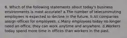 6. Which of the following statements about today's business environments is most accurate? a.The number of telecommuting employees is expected to decline in the future. b.All companies assign offices for employees. c.Many employees today no longer need an office, they can work anytime and anywhere. d.Workers today spend more time in offices than workers in the past.