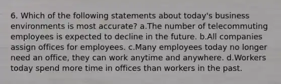 6. Which of the following statements about today's business environments is most accurate? a.The number of telecommuting employees is expected to decline in the future. b.All companies assign offices for employees. c.Many employees today no longer need an office, they can work anytime and anywhere. d.Workers today spend more time in offices than workers in the past.