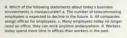 6. Which of the following statements about today's business environments is mostaccurate? a. The number of telecommuting employees is expected to decline in the future. b. All companies assign offices for employees. c. Many employees today no longer need an office; they can work anytime andanywhere. d. Workers today spend more time in offices than workers in the past.