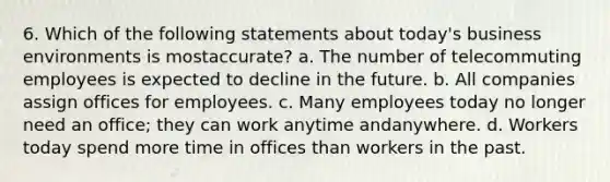 6. Which of the following statements about today's business environments is mostaccurate? a. The number of telecommuting employees is expected to decline in the future. b. All companies assign offices for employees. c. Many employees today no longer need an office; they can work anytime andanywhere. d. Workers today spend more time in offices than workers in the past.