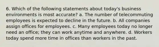 6. Which of the following statements about today's business environments is most accurate? a. The number of telecommuting employees is expected to decline in the future. b. All companies assign offices for employees. c. Many employees today no longer need an office; they can work anytime and anywhere. d. Workers today spend more time in offices than workers in the past.