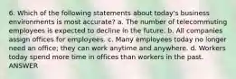 6. Which of the following statements about today's business environments is most accurate? a. The number of telecommuting employees is expected to decline in the future. b. All companies assign offices for employees. c. Many employees today no longer need an office; they can work anytime and anywhere. d. Workers today spend more time in offices than workers in the past. ANSWER