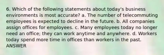 6. Which of the following statements about today's business environments is most accurate? a. The number of telecommuting employees is expected to decline in the future. b. All companies assign offices for employees. c. Many employees today no longer need an office; they can work anytime and anywhere. d. Workers today spend more time in offices than workers in the past. ANSWER