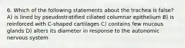 6. Which of the following statements about the trachea is false? A) is lined by pseudostratified ciliated columnar epithelium B) is reinforced with C-shaped cartilages C) contains few mucous glands D) alters its diameter in response to the autonomic nervous system