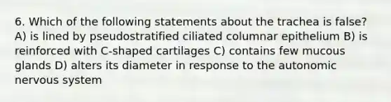 6. Which of the following statements about the trachea is false? A) is lined by pseudostratified ciliated columnar epithelium B) is reinforced with C-shaped cartilages C) contains few mucous glands D) alters its diameter in response to the autonomic nervous system