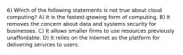 6) Which of the following statements is not true about cloud computing? A) It is the fastest-growing form of computing. B) It removes the concern about data and systems security for businesses. C) It allows smaller firms to use resources previously unaffordable. D) It relies on the Internet as the platform for delivering services to users.