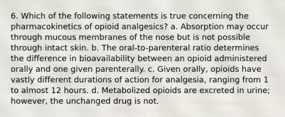 6. Which of the following statements is true concerning the pharmacokinetics of opioid analgesics? a. Absorption may occur through mucous membranes of the nose but is not possible through intact skin. b. The oral-to-parenteral ratio determines the difference in bioavailability between an opioid administered orally and one given parenterally. c. Given orally, opioids have vastly different durations of action for analgesia, ranging from 1 to almost 12 hours. d. Metabolized opioids are excreted in urine; however, the unchanged drug is not.