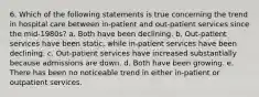 6. Which of the following statements is true concerning the trend in hospital care between in-patient and out-patient services since the mid-1980s? a. Both have been declining. b. Out-patient services have been static, while in-patient services have been declining. c. Out-patient services have increased substantially because admissions are down. d. Both have been growing. e. There has been no noticeable trend in either in-patient or outpatient services.