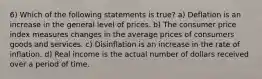 6) Which of the following statements is true? a) Deflation is an increase in the general level of prices. b) The consumer price index measures changes in the average prices of consumers goods and services. c) Disinflation is an increase in the rate of inflation. d) Real income is the actual number of dollars received over a period of time.