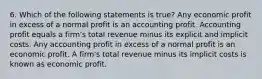 6. Which of the following statements is true? Any economic profit in excess of a normal profit is an accounting profit. Accounting profit equals a firm's total revenue minus its explicit and implicit costs. Any accounting profit in excess of a normal profit is an economic profit. A firm's total revenue minus its implicit costs is known as economic profit.