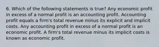 6. Which of the following statements is true? Any economic profit in excess of a normal profit is an accounting profit. Accounting profit equals a firm's total revenue minus its explicit and implicit costs. Any accounting profit in excess of a normal profit is an economic profit. A firm's total revenue minus its implicit costs is known as economic profit.