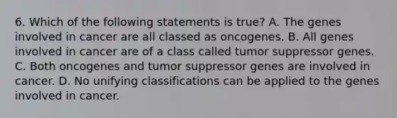 6. Which of the following statements is true? A. The genes involved in cancer are all classed as oncogenes. B. All genes involved in cancer are of a class called tumor suppressor genes. C. Both oncogenes and tumor suppressor genes are involved in cancer. D. No unifying classifications can be applied to the genes involved in cancer.