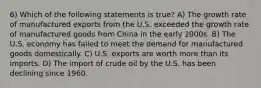 6) Which of the following statements is true? A) The growth rate of manufactured exports from the U.S. exceeded the growth rate of manufactured goods from China in the early 2000s. B) The U.S. economy has failed to meet the demand for manufactured goods domestically. C) U.S. exports are worth more than its imports. D) The import of crude oil by the U.S. has been declining since 1960.