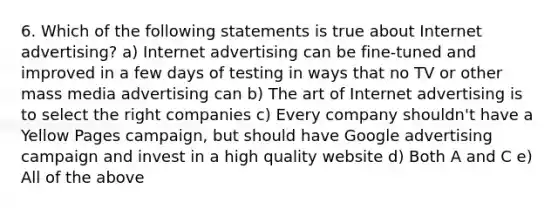 6. Which of the following statements is true about Internet advertising? a) Internet advertising can be fine-tuned and improved in a few days of testing in ways that no TV or other mass media advertising can b) The art of Internet advertising is to select the right companies c) Every company shouldn't have a Yellow Pages campaign, but should have Google advertising campaign and invest in a high quality website d) Both A and C e) All of the above