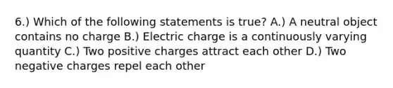 6.) Which of the following statements is true? A.) A neutral object contains no charge B.) Electric charge is a continuously varying quantity C.) Two positive charges attract each other D.) Two negative charges repel each other