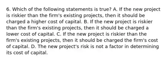 6. Which of the following statements is true? A. If the new project is riskier than the firm's existing projects, then it should be charged a higher cost of capital. B. If the new project is riskier than the firm's existing projects, then it should be charged a lower cost of capital. C. If the new project is riskier than the firm's existing projects, then it should be charged the firm's cost of capital. D. The new project's risk is not a factor in determining its cost of capital.