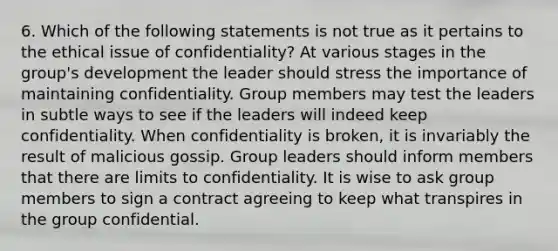 6. Which of the following statements is not true as it pertains to the ethical issue of confidentiality? At various stages in the group's development the leader should stress the importance of maintaining confidentiality. Group members may test the leaders in subtle ways to see if the leaders will indeed keep confidentiality. When confidentiality is broken, it is invariably the result of malicious gossip. Group leaders should inform members that there are limits to confidentiality. It is wise to ask group members to sign a contract agreeing to keep what transpires in the group confidential.