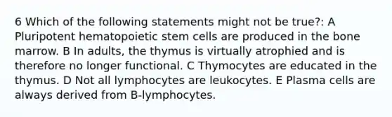 6 Which of the following statements might not be true?: A Pluripotent hematopoietic stem cells are produced in the bone marrow. B In adults, the thymus is virtually atrophied and is therefore no longer functional. C Thymocytes are educated in the thymus. D Not all lymphocytes are leukocytes. E Plasma cells are always derived from B-lymphocytes.