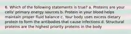 6. Which of the following statements is true? a. Proteins are your cells' primary energy sources b. Protein in your blood helps maintain proper fluid balance c. Your body uses excess dietary protein to form the antibodies that cause infections d. Structural proteins are the highest priority proteins in the body