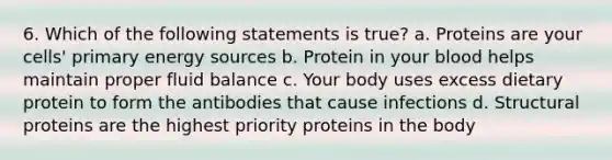 6. Which of the following statements is true? a. Proteins are your cells' primary energy sources b. Protein in your blood helps maintain proper fluid balance c. Your body uses excess dietary protein to form the antibodies that cause infections d. Structural proteins are the highest priority proteins in the body