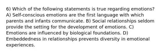 6) Which of the following statements is true regarding emotions? A) Self-conscious emotions are the first language with which parents and infants communicate. B) Social relationships seldom provide the setting for the development of emotions. C) Emotions are influenced by biological foundations. D) Embeddedness in relationships prevents diversity in emotional experiences.