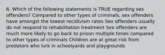 6. Which of the following statements is TRUE regarding sex offenders? Compared to other types of criminals, sex offenders have amongst the lowest recidivism rates Sex offenders usually do not respond to rehabilitation treatment Sex offenders are much more likely to go back to prison multiple times compared to other types of criminals Children are at great risk from predators who lurk in schoolyards and playgrounds