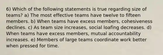 6) Which of the following statements is true regarding size of teams? a) The most effective teams have twelve to fifteen members. b) When teams have excess members, cohesiveness declines. c) As team size increases, social loafing decreases. d) When teams have excess members, mutual accountability increases. e) Members of large teams coordinate work better when pressed for time.