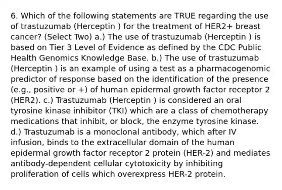 6. Which of the following statements are TRUE regarding the use of trastuzumab (Herceptin ) for the treatment of HER2+ breast cancer? (Select Two) a.) The use of trastuzumab (Herceptin ) is based on Tier 3 Level of Evidence as defined by the CDC Public Health Genomics Knowledge Base. b.) The use of trastuzumab (Herceptin ) is an example of using a test as a pharmacogenomic predictor of response based on the identification of the presence (e.g., positive or +) of human epidermal growth factor receptor 2 (HER2). c.) Trastuzumab (Herceptin ) is considered an oral tyrosine kinase inhibitor (TKI) which are a class of chemotherapy medications that inhibit, or block, the enzyme tyrosine kinase. d.) Trastuzumab is a monoclonal antibody, which after IV infusion, binds to the extracellular domain of the human epidermal growth factor receptor 2 protein (HER-2) and mediates antibody-dependent cellular cytotoxicity by inhibiting proliferation of cells which overexpress HER-2 protein.