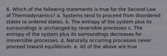 6. Which of the following statements is true for the Second Law of Thermodynamics? a. Systems tend to proceed from disordered states to ordered states. b. The entropy of the system plus its surroundings is unchanged by reversible processes c. The entropy of the system plus its surroundings decreases for irreversible processes. d. Naturally occurring processes never proceed toward equilibrium. e. All of the above are true