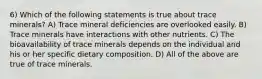 6) Which of the following statements is true about trace minerals? A) Trace mineral deficiencies are overlooked easily. B) Trace minerals have interactions with other nutrients. C) The bioavailability of trace minerals depends on the individual and his or her specific dietary composition. D) All of the above are true of trace minerals.