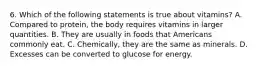 6. Which of the following statements is true about vitamins? A. Compared to protein, the body requires vitamins in larger quantities. B. They are usually in foods that Americans commonly eat. C. Chemically, they are the same as minerals. D. Excesses can be converted to glucose for energy.