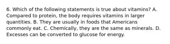 6. Which of the following statements is true about vitamins? A. Compared to protein, the body requires vitamins in larger quantities. B. They are usually in foods that Americans commonly eat. C. Chemically, they are the same as minerals. D. Excesses can be converted to glucose for energy.