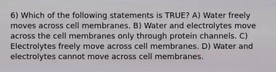 6) Which of the following statements is TRUE? A) Water freely moves across cell membranes. B) Water and electrolytes move across the cell membranes only through protein channels. C) Electrolytes freely move across cell membranes. D) Water and electrolytes cannot move across cell membranes.