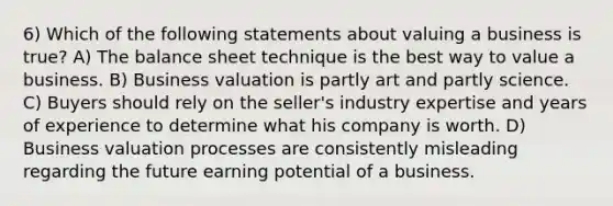 6) Which of the following statements about valuing a business is true? A) The balance sheet technique is the best way to value a business. B) Business valuation is partly art and partly science. C) Buyers should rely on the seller's industry expertise and years of experience to determine what his company is worth. D) Business valuation processes are consistently misleading regarding the future earning potential of a business.