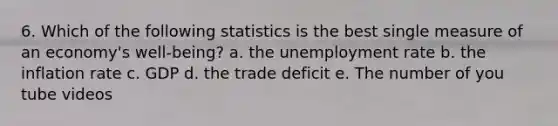 6. Which of the following statistics is the best single measure of an economy's well-being? a. the unemployment rate b. the inflation rate c. GDP d. the trade deficit e. The number of you tube videos