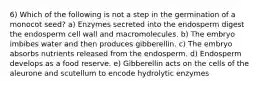 6) Which of the following is not a step in the germination of a monocot seed? a) Enzymes secreted into the endosperm digest the endosperm cell wall and macromolecules. b) The embryo imbibes water and then produces gibberellin. c) The embryo absorbs nutrients released from the endosperm. d) Endosperm develops as a food reserve. e) Gibberellin acts on the cells of the aleurone and scutellum to encode hydrolytic enzymes