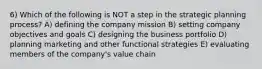 6) Which of the following is NOT a step in the strategic planning process? A) defining the company mission B) setting company objectives and goals C) designing the business portfolio D) planning marketing and other functional strategies E) evaluating members of the company's value chain