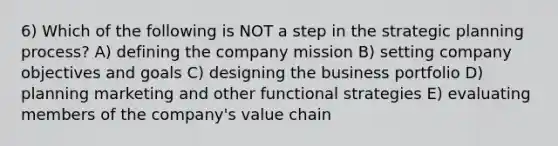 6) Which of the following is NOT a step in the strategic planning process? A) defining the company mission B) setting company objectives and goals C) designing the business portfolio D) planning marketing and other functional strategies E) evaluating members of the company's value chain