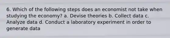 6. Which of the following steps does an economist not take when studying the economy? a. Devise theories b. Collect data c. Analyze data d. Conduct a laboratory experiment in order to generate data