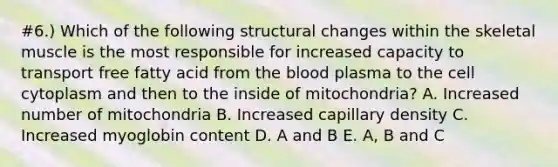 #6.) Which of the following structural changes within the skeletal muscle is the most responsible for increased capacity to transport free fatty acid from the blood plasma to the cell cytoplasm and then to the inside of mitochondria? A. Increased number of mitochondria B. Increased capillary density C. Increased myoglobin content D. A and B E. A, B and C