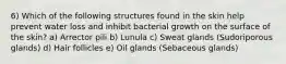 6) Which of the following structures found in the skin help prevent water loss and inhibit bacterial growth on the surface of the skin? a) Arrector pili b) Lunula c) Sweat glands (Sudoriporous glands) d) Hair follicles e) Oil glands (Sebaceous glands)