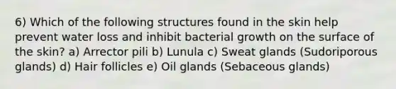 6) Which of the following structures found in the skin help prevent water loss and inhibit bacterial growth on the surface of the skin? a) Arrector pili b) Lunula c) Sweat glands (Sudoriporous glands) d) Hair follicles e) Oil glands (Sebaceous glands)