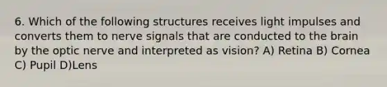 6. Which of the following structures receives light impulses and converts them to nerve signals that are conducted to the brain by the optic nerve and interpreted as vision? A) Retina B) Cornea C) Pupil D)Lens